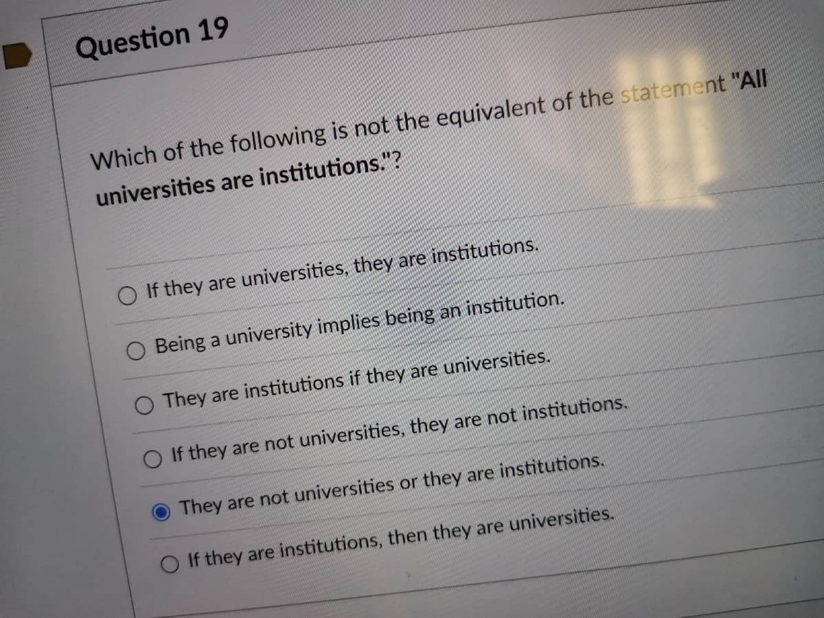 Question 19
Which of the following is not the equivalent of the statement "All
universities are institutions."?
If they are universities, they are institutions.
Being a university implies being an institution.
O They are institutions if they are universities.
If they are not universities, they are not institutions.
O They are not universities or they are institutions.
O If they are institutions, then they are universities.
