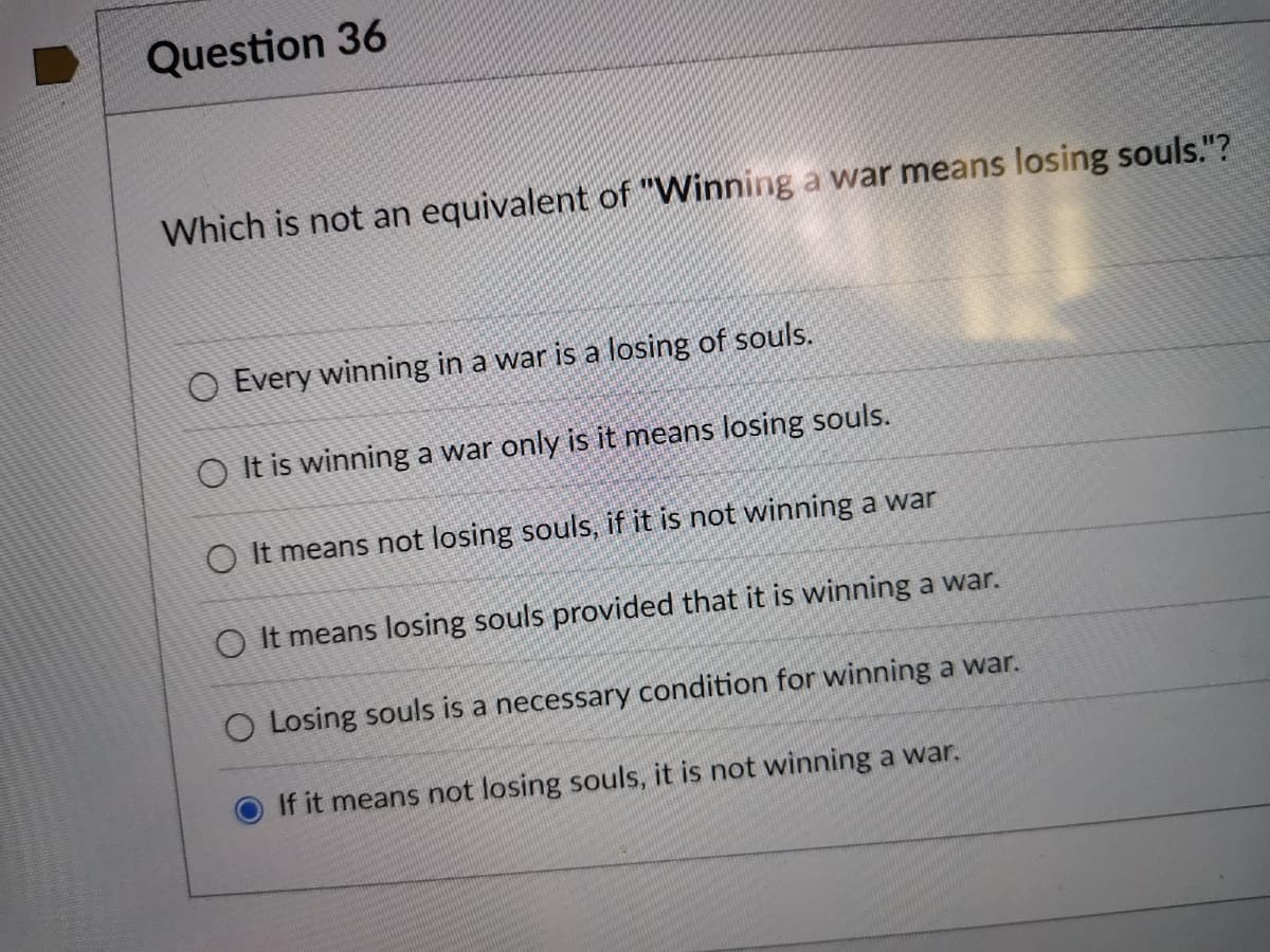 Question 36
Which is not an equivalent of "Winning a war means losing souls."?
O Every winning in a war is a losing of souls.
O It is winning a war only is it means losing souls.
O It means not losing souls, if it is not winning a war
O It means losing souls provided that it is winning a war.
O Losing souls is a necessary condition for winning a war.
If it means not losing souls, it is not winning a war.
