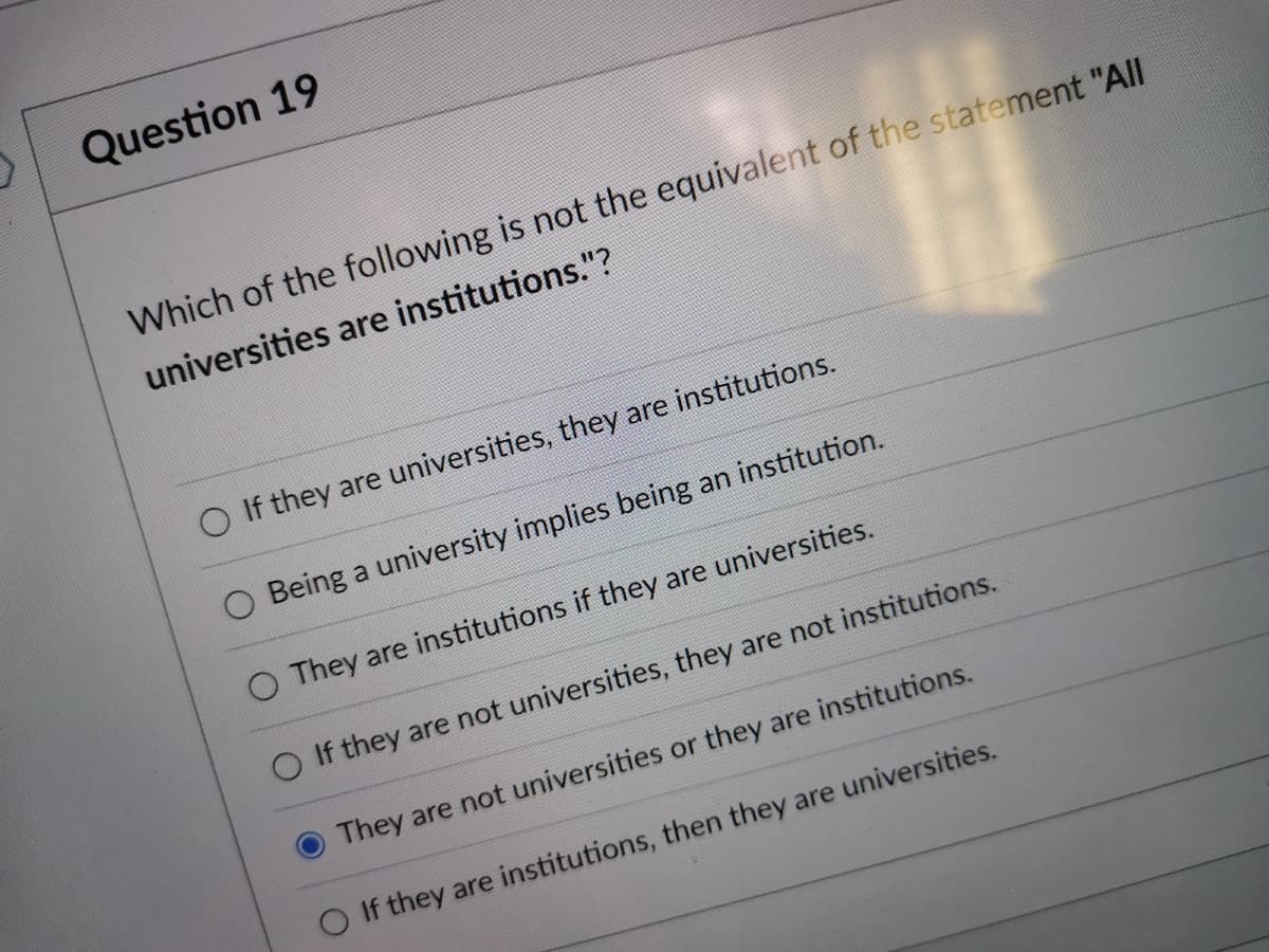 Question 19
Which of the following is not the equivalent of the statement "All
universities are institutions."?
If they are universities, they are institutions.
O Being a university implies being an institution.
O They are institutions if they are universities.
O If they are not universities, they are not institutions.
They are not universities or they are institutions.
O If they are institutions, then they are universities.
