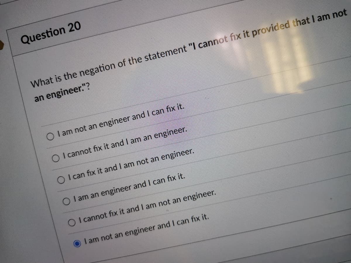 Question 20
What is the negation of the statement "I cannot fix it provided that I am not
an engineer."?
O I am not an engineer and I can fix it.
O I cannot fix it and I am an engineer.
O I can fix it and I am not an engineer.
O I am an engineer and I can fix it.
O I cannot fix it and I am not an engineer.
I am not an engineer and I can fix it.
