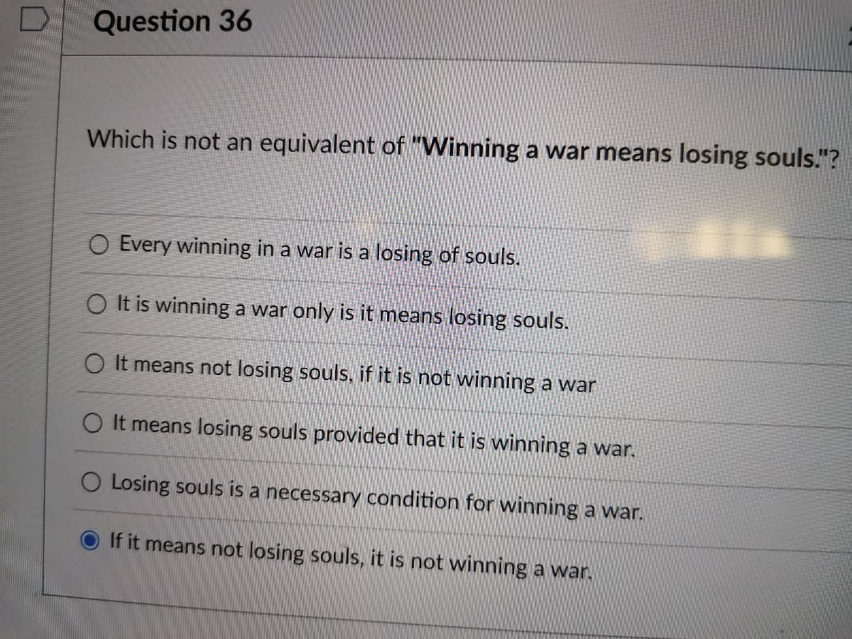 Question 36
Which is not an equivalent of "Winning a war means losing souls."?
O Every winning in a war is a losing of souls.
O It is winning a war only is it means losing souls.
O It means not losing souls, if it is not winning a war
O It means losing souls provided that it is winning a war.
O Losing souls is a necessary condition for winning a war.
If it means not losing souls, it is not winning a war,
