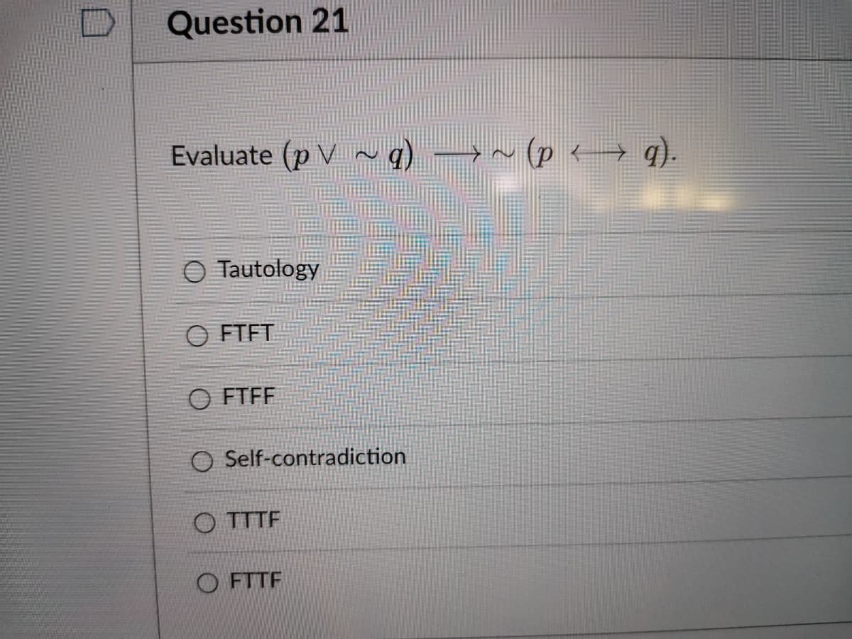 Question 21
Evaluate (p V ~q)
(p → q).
O Tautology
O FTFT
O FTFF
O Self-contradiction
O TTTF
O FTTF
