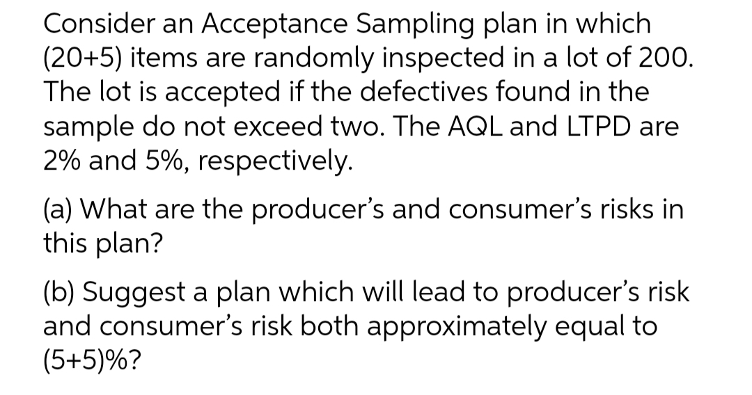 Consider an Acceptance Sampling plan in which
(20+5) items are randomly inspected in a lot of 200.
The lot is accepted if the defectives found in the
sample do not exceed two. The AQL and LTPD are
2% and 5%, respectively.
(a) What are the producer's and consumer's risks in
this plan?
(b) Suggest a plan which will lead to producer's risk
and consumer's risk both approximately equal to
(5+5)%?