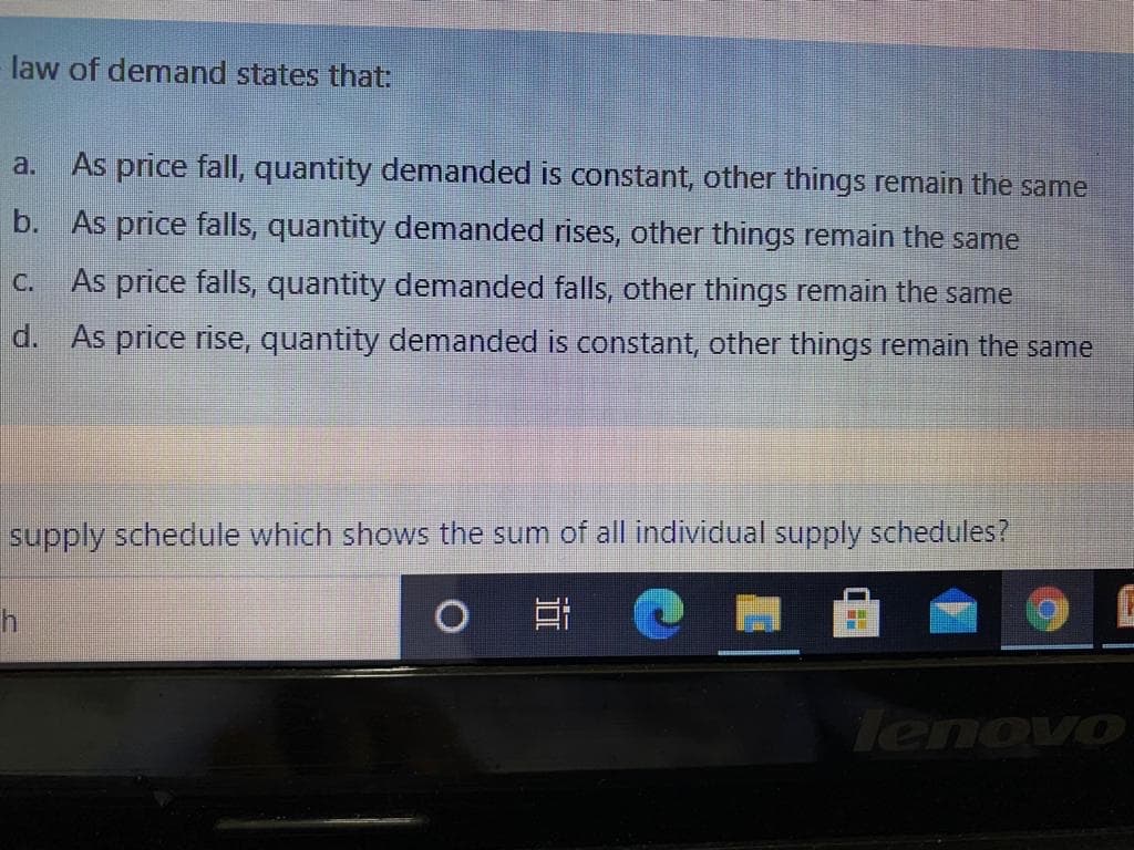 law of demand states that:
a.
As price fall, quantity demanded is constant, other things remain the same
b. As price falls, quantity demanded rises, other things remain the same
C.
As price falls, quantity demanded falls, other things remain the same
d. As price rise, quantity demanded is constant, other things remain the same
supply schedule which shows the sum of all individual supply schedules?
lenovo
