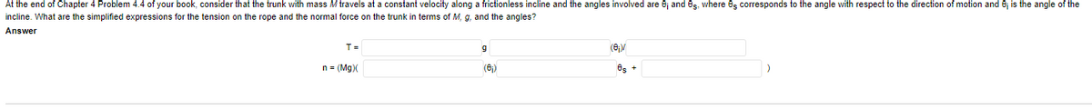 At the end of Chapter 4 Problem 4.4 of your book, consider that the trunk with mass M travels at a constant velocity along a frictionless incline and the angles involved are 6j and es. where es corresponds to the angle with respect to the direction of motion and 6j is the angle of the
incline. What are the simplified expressions for the tension on the rope and the normal force on the trunk in terms of M,
and the angles?
Answer
T =
(6)
n = (Mg)(
(6)
es +
