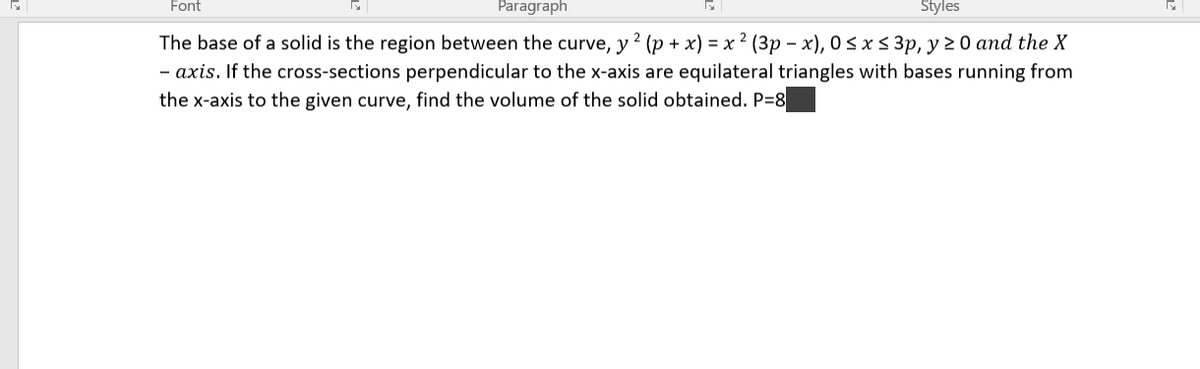 Font
Paragraph
Styles
The base of a solid is the region between the curve, y? (p + x) = x ² (3p – x), 0 < x < 3p, y 20 and the X
- axis. If the cross-sections perpendicular to the x-axis are equilateral triangles with bases running from
the x-axis to the given curve, find the volume of the solid obtained. P=8

