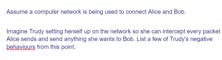 Assume a computer network is being used to connect Alice and Bob.
Imagine Trudy setting herself up on the network so she can intercept every packet
Alice sends and send anything she wants to Bob. List a few of Trudy's negative
behaviours from this point.