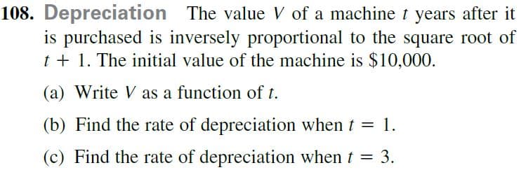 108. Depreciation The value V of a machine t years after it
is purchased is inversely proportional to the square root of
t + 1. The initial value of the machine is $10,000.
(a) Write V as a function of t.
(b) Find the rate of depreciation when t = 1.
(c) Find the rate of depreciation when t = 3.
%3|

