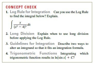CONCEPT CHECK
1. Log Rule for Integration Can you use the Log Rule
to find the integral below? Explain.
dx
( – 4)3
2. Long Division Explain when to use long division
before applying the Log Rule.
3. Guidelines for Integration Describe two ways to
alter an integrand so that it fits an integration formula.
4. Trigonometric Functions Integrating which
trigonometric function results in In|sin x| + C?
