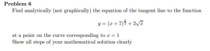 Problem 6
Find analytically (not graphically) the equation of the tangent line to the function
y = (x+7)3 + 2V
at a point on the curve corresponding to r = 1
Show all steps of your mathematical solution clearly
