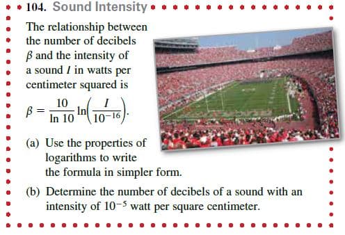 • • 104. Sound Intensity •
The relationship between
the number of decibels
B and the intensity of
a sound I in watts per
centimeter squared is
10
In
In 10
10-16
(a) Use the properties of
logarithms to write
the formula in simpler form.
(b) Determine the number of decibels of a sound with an
intensity of 10-5 watt per square centimeter.
