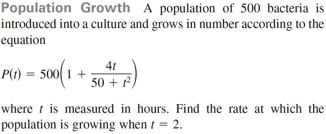 Population Growth A population of 500 bacteria is
introduced into a culture and grows in number according to the
equation
so0(1
4t
P(t)
50 + t
where t is measured in hours. Find the rate at which the
population is growing when t = 2.
