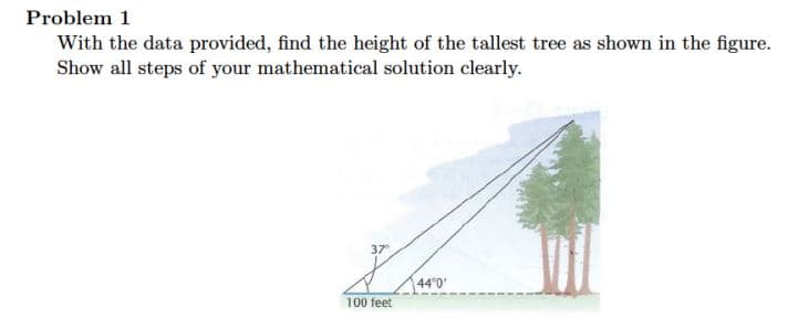 Problem 1
With the data provided, find the height of the tallest tree as shown in the figure.
Show all steps of your mathematical solution clearly.
37
44°0'
100 feet
