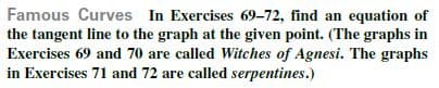Famous Curves In Exercises 69-72, find an equation of
the tangent line to the graph at the given point. (The graphs in
Exercises 69 and 70 are called Witches of Agnesi. The graphs
in Exercises 71 and 72 are called serpentines.)

