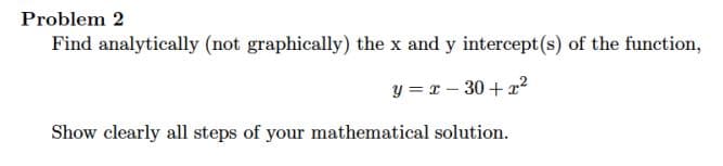 Problem 2
Find analytically (not graphically) the x and y intercept(s) of the function,
y = r – 30 +12
Show clearly all steps of your mathematical solution.
