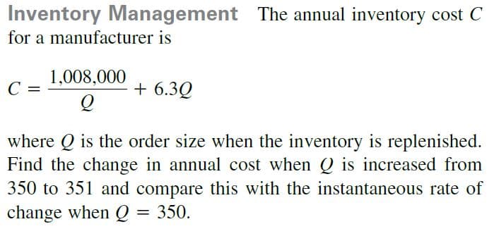 Inventory Management The annual inventory cost C
for a manufacturer is
1,008,000
+ 6.3Q
%3D
where Q is the order size when the inventory is replenished.
Find the change in annual cost when Q is increased from
350 to 351 and compare this with the instantaneous rate of
change when Q
350.
