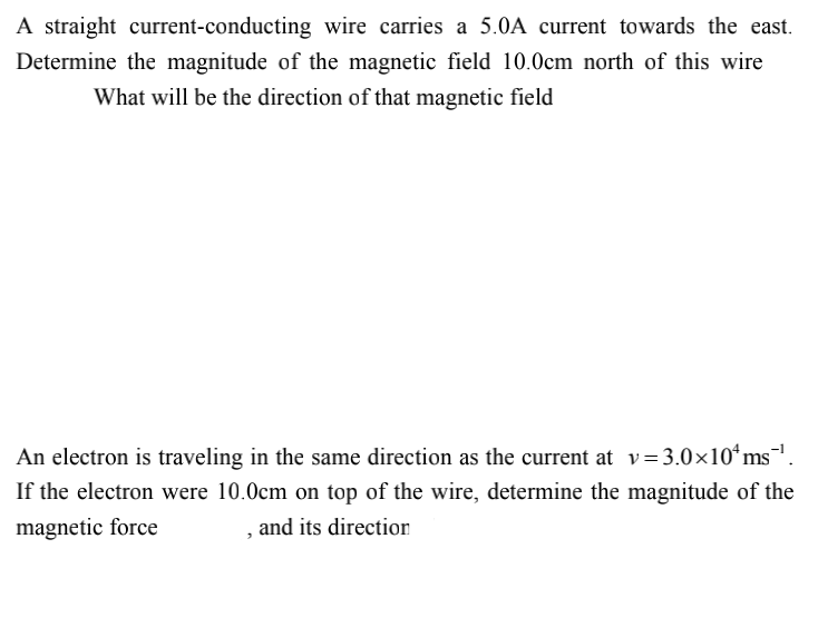 A straight current-conducting wire carries a 5.0A current towards the east.
Determine the magnitude of the magnetic field 10.0cm north of this wire
What will be the direction of that magnetic field
An electron is traveling in the same direction as the current at v = 3.0×10ʻms,
If the electron were 10.0cm on top of the wire, determine the magnitude of the
magnetic force
and its direction
