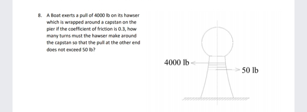 8. A Boat exerts a pull of 4000 lb on its hawser
which is wrapped around a capstan on the
pier if the coefficient of friction is 0.3, how
many turns must the hawser make around
the capstan so that the pull at the other end
does not exceed 50 lb?
4000 lb
50 lb
