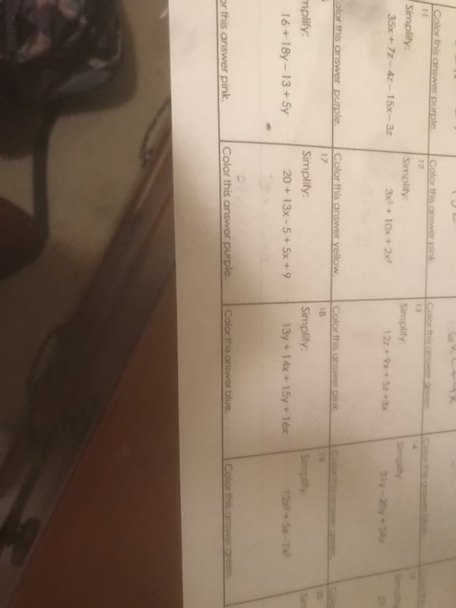 Color this answer purple.
Color this answer pink
Color this answer gree
Colorthis
wer blue
11
12
13
Simplify:
Simplify:
Simplify:
Simplify:
35x + 7z-4z-15x-3z
3x2+ 10x +2x2
12z+9x+5z +3x
3ly-20y+24y
Folor this arniswer purple.
Color this answer yellow.
Color this answer pink
17
18
19
mplify:
Simplify:
Simplify:
Simplify:
16+18y-13+ 5y
20 + 13x-5+5x+9
13y + 14x+ 15y +16x
12+Sx-7x
Color this answer purple.
Color this answer blue.
Color this answer green.
or this answer pink.

