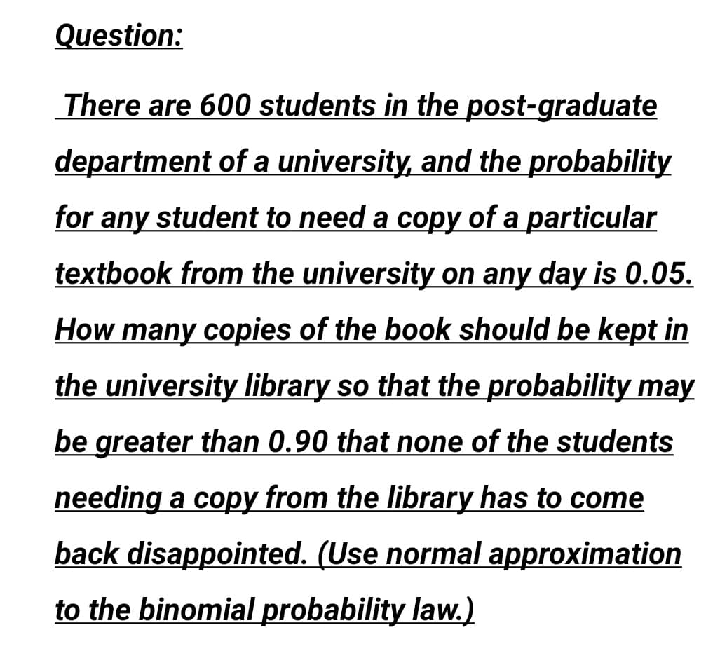 Question:
There are 600 students in the post-graduate
department of a university, and the probability
for any student to need a copy of a particular
textbook from the university on any day is 0.05.
How many copies of the book should be kept in
the university library so that the probability may
be greater than 0.90 that none of the students
needing a copy from the library has to come
back disappointed. (Use normal approximation
to the binomial probability law.)
