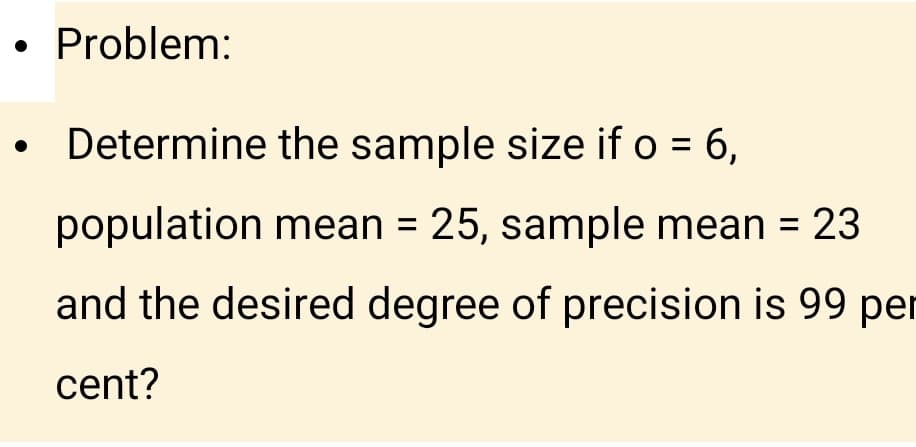 • Problem:
• Determine the sample size if o = 6,
population mean = 25, sample mean = 23
%3D
and the desired degree of precision is 99 per
cent?
