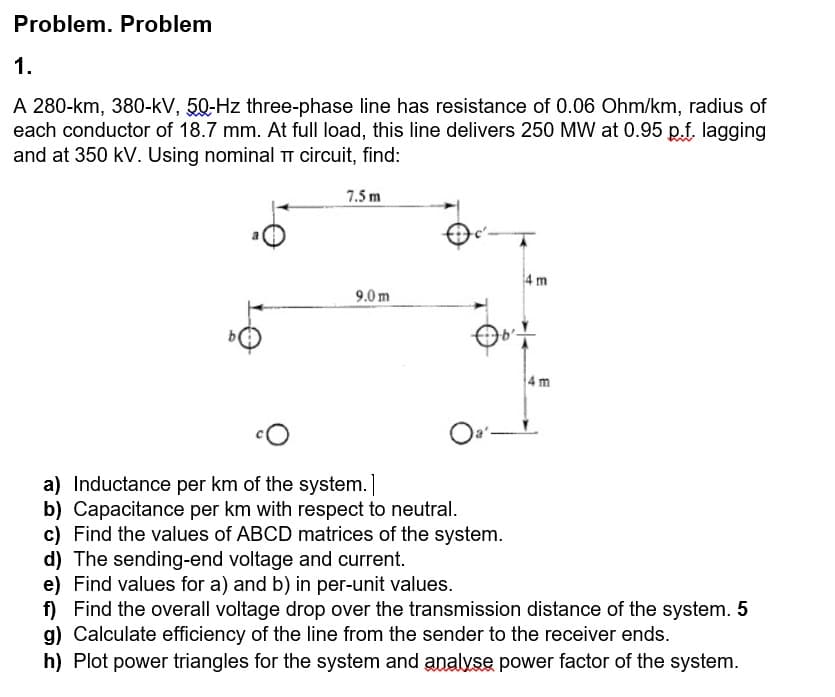 Problem. Problem
1.
A 280-km, 380-kV, 50-Hz three-phase line has resistance of 0.06 Ohm/km, radius of
each conductor of 18.7 mm. At full load, this line delivers 250 MW at 0.95 p.f. lagging
and at 350 kV. Using nominal T circuit, find:
7.5 m
4 m
9.0 m
4 m
Oa'-
a) Inductance per km of the system.]
b) Capacitance per km with respect to neutral.
c) Find the values of ABCD matrices of the system.
d) The sending-end voltage and current.
e) Find values for a) and b) in per-unit values.
f) Find the overall voltage drop over the transmission distance of the system. 5
g) Calculate efficiency of the line from the sender to the receiver ends.
h) Plot power triangles for the system and analvse power factor of the system.
