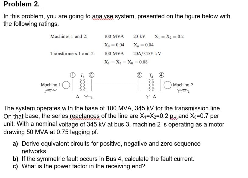 Problem 2.
In this problem, you are going to analvse system, presented on the figure below with
the following ratings.
20 kV
X1 = X2 = 0.2
Machines 1 and 2:
100 MVA
D0'0 = "x
20A/345Y kV
Xo = 0.04
Transformers 1 and 2:
100 MVA
X1 = X2 = Xo = 0.08
O T, 2
3.
Machine 1
Machine 2
A Y
Y A
The system operates with the base of 100 MVA, 345 kV for the transmission line.
On that base, the series reactances of the line are X1=X2=0.2 pu and Xo=0.7 per
unit. With a nominal voltage of 345 kV at bus 3, machine 2 is operating as a motor
drawing 50 MVA at 0.75 lagging pf.
a) Derive equivalent circuits for positive, negative and zero sequence
networks.
b) If the symmetric fault occurs in Bus 4, calculate the fault current.
c) What is the power factor in the receiving end?
