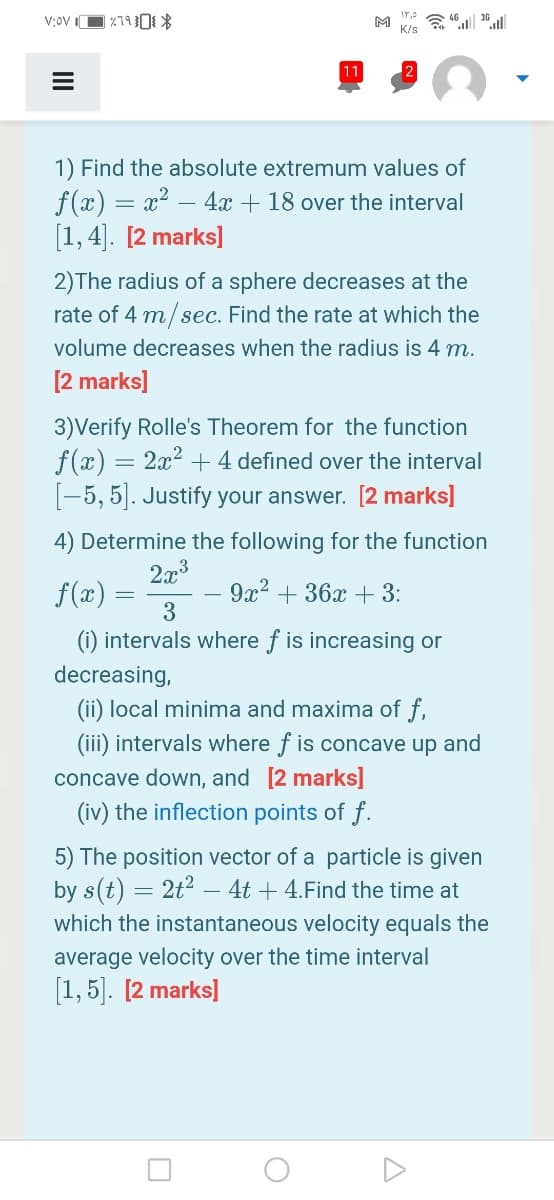 M
K/s
1) Find the absolute extremum values of
f (x) = x2 – 4x + 18 over the interval
[1, 4]. [2 marks]
2)The radius of a sphere decreases at the
rate of 4 m/sec. Find the rate at which the
volume decreases when the radius is 4 m.
[2 marks]
3)Verify Rolle's Theorem for the function
f(г) — 2а?
[-5, 5]. Justify your answer. [2 marks]
4 defined over the interval
4) Determine the following for the function
2x3
f(x)
9x2 + 36x + 3:
3
(i) intervals where f is increasing or
decreasing,
(ii) local minima and maxima of f,
(iii) intervals where f is concave up and
concave down, and [2 marks]
(iv) the inflection points of f.
5) The position vector of a particle is given
by s(t) = 2t2 – 4t + 4.Find the time at
which the instantaneous velocity equals the
average velocity over the time interval
[1, 5]. [2 marks]

