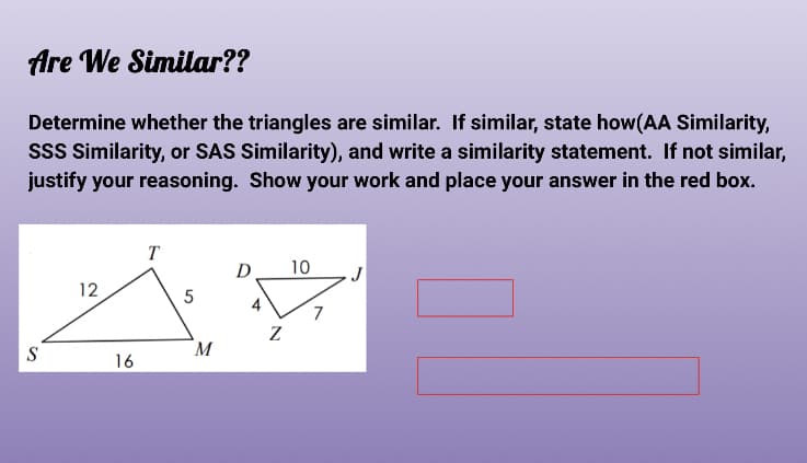 Are We Similar??
Determine whether the triangles are similar. If similar, state how(AA Similarity,
sss Similarity, or SAS Similarity), and write a similarity statement. If not similar,
justify your reasoning. Show your work and place your answer in the red box.
T
D
10
12
M
16
