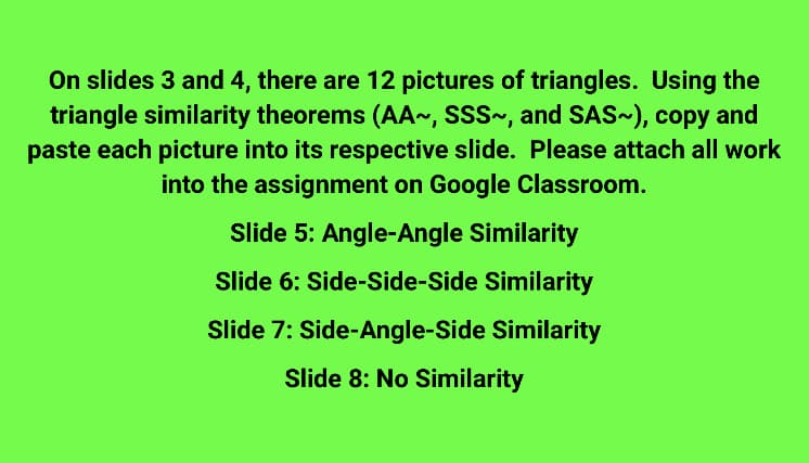 On slides 3 and 4, there are 12 pictures of triangles. Using the
triangle similarity theorems (AA~, SSS~, and SAS~), copy and
paste each picture into its respective slide. Please attach all work
into the assignment on Google Classroom.
Slide 5: Angle-Angle Similarity
Slide 6: Side-Side-Side Similarity
Slide 7: Side-Angle-Side Similarity
Slide 8: No Similarity
