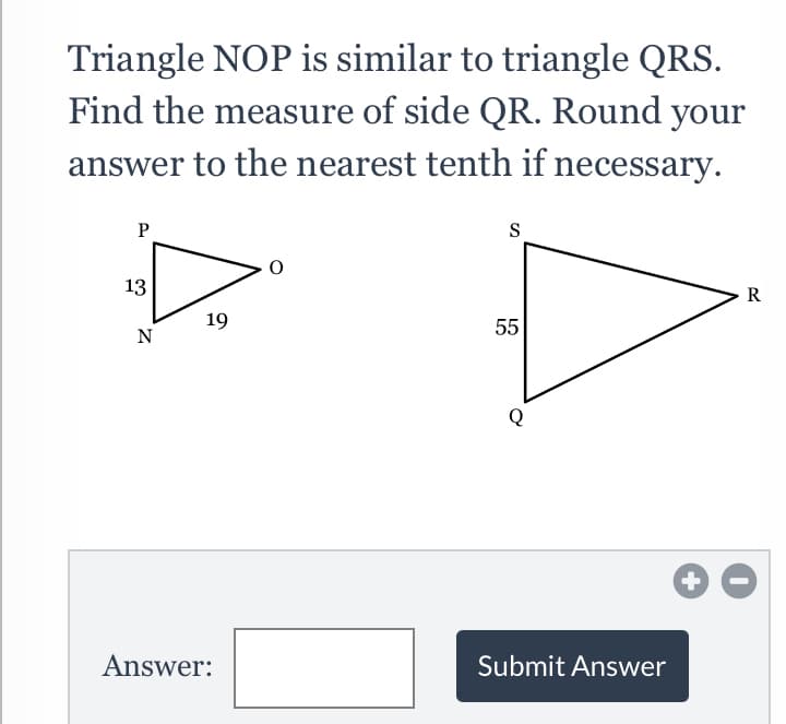 Triangle NOP is similar to triangle QRS.
Find the measure of side QR. Round your
answer to the nearest tenth if necessary.
P
S
13
R
19
55
N
Answer:
Submit Answer
