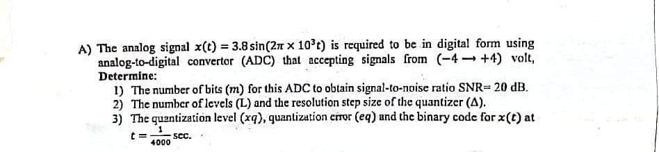 A) The analog signal x(t) = 3.8 sin(2n x 10 t) is required to be in digital form using
analog-to-digital convertor (ADC) that accepting signals from (-4 +4) volt,
Determine:
1) The number of bits (m) for this ADC to obtain signal-to-noise ratio SNR= 20 dB.
2) The number of levels (L) and the resolution step size of the quantizer (A).
3) The quantization level (xq), quantization error (eq) and the binary code for x(t) at
1
SCc.
4000
