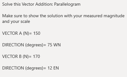 Solve this Vector Addition: Parallelogram
Make sure to show the solution with your measured magnitude
and your scale
VECTOR A (N)= 150
DIRECTION (degrees)= 75 WN
VECTOR B (N)= 170
DIRECTION (degrees)= 12 EN
