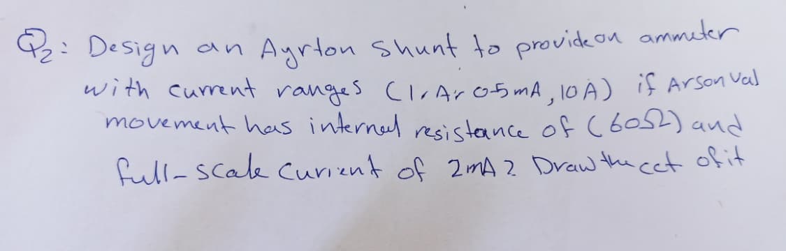 42: Design an Ayrton Shunt to provideon ammeter
with current ranges ClrAro5 mA, l0 A) if Arson Vas
movement has internel resisteance of (6052) and
full-Scale curient of 2mA 2 Draw the cet of it

