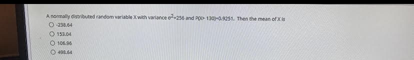 A normally distributed random variable X with variance of-256 and P> 130)-0.9251. Then the mean of X is
O -238.64
O 153.04
O 106.96
O 498.64
