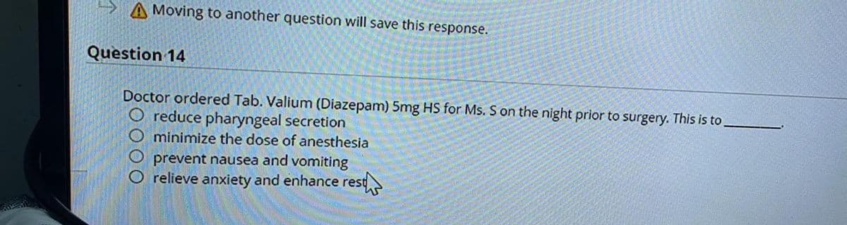A Moving to another question will save this response.
Question 14
Doctor ordered Tab. Valium (Diazepam) 5mg HS for Ms. S on the night prior to surgery. This is to
O reduce pharyngeal secretion
minimize the dose of anesthesia
prevent nausea and vomiting
relieve anxiety and enhance rest
