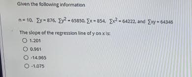 Given the following information
n= 10, Ey - 876, Ey? - 65850, Ex = 854, Ex2 - 64222, and Exy - 64346
The slope of the regression line of y on x is:
O 1.201
O 0.961
O -14.965
O 1.075
