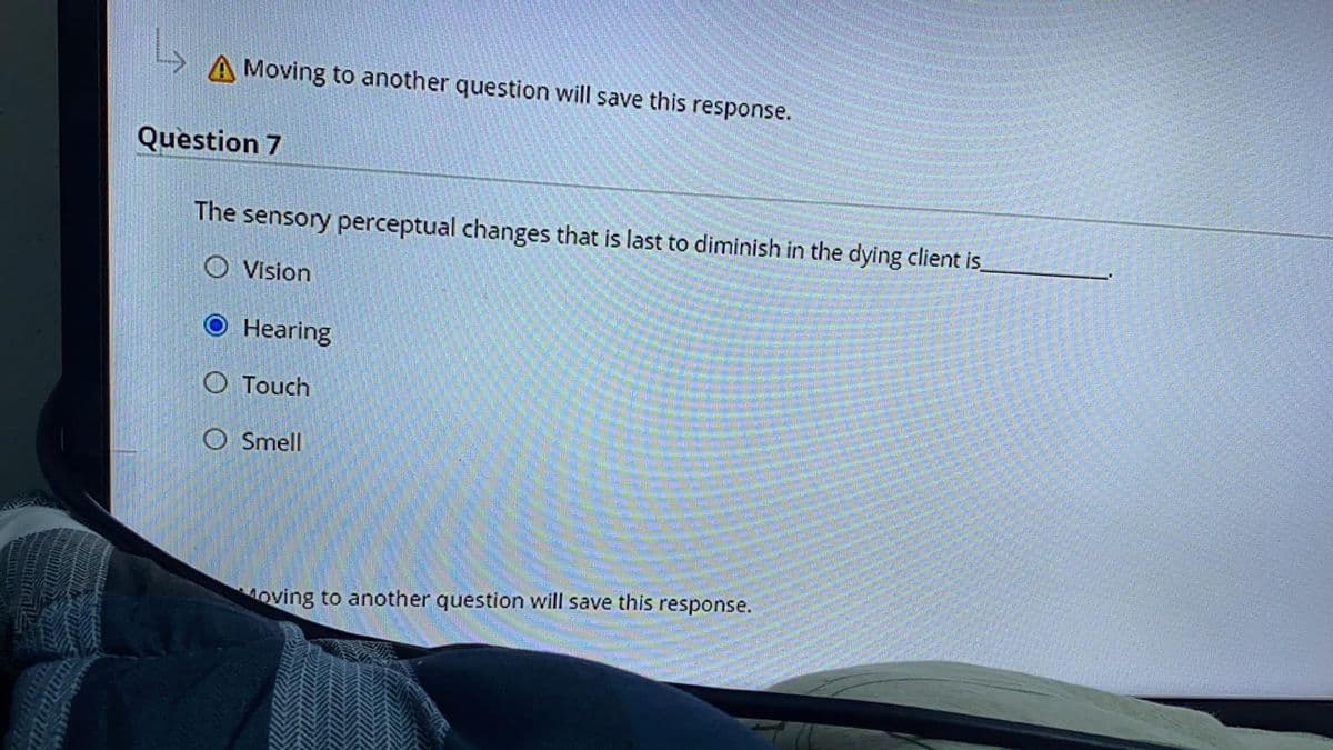 A Moving to another question will save this response.
Question 7
The sensory perceptual changes that is last to diminish in the dying client is
O Vision
Hearing
O Touch
O Smell
oving to another question will save this response.
