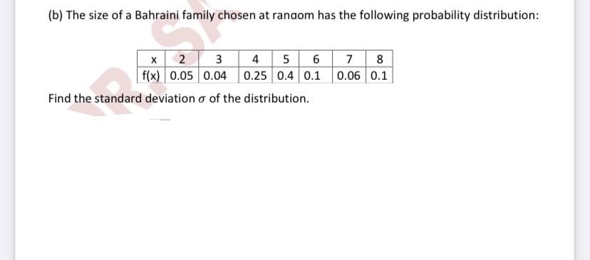 (b) The size of a Bahraini family chosen at ranaom has the following probability distribution:
x 2 3
f(x) 0.05 0.04 0.25 0.4 0.1 0.06 0.1
4 5 6 7 8
Find the standard deviation o of the distribution.
