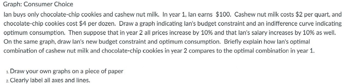 Graph: Consumer Choice
lan buys only chocolate-chip cookies and cashew nut milk. In year 1, lan earns $100. Cashew nut milk costs $2 per quart, and
chocolate-chip cookies cost $4 per dozen. Draw a graph indicating lan's budget constraint and an indifference curve indicating
optimum consumption. Then suppose that in year 2 all prices increase by 10% and that lan's salary increases by 10% as well.
On the same graph, draw lan's new budget constraint and optimum consumption. Briefly explain how lan's optimal
combination of cashew nut milk and chocolate-chip cookies in year 2 compares to the optimal combination in year 1.
1. Draw your own graphs on a piece of paper
2. Clearly label all axes and lines.

