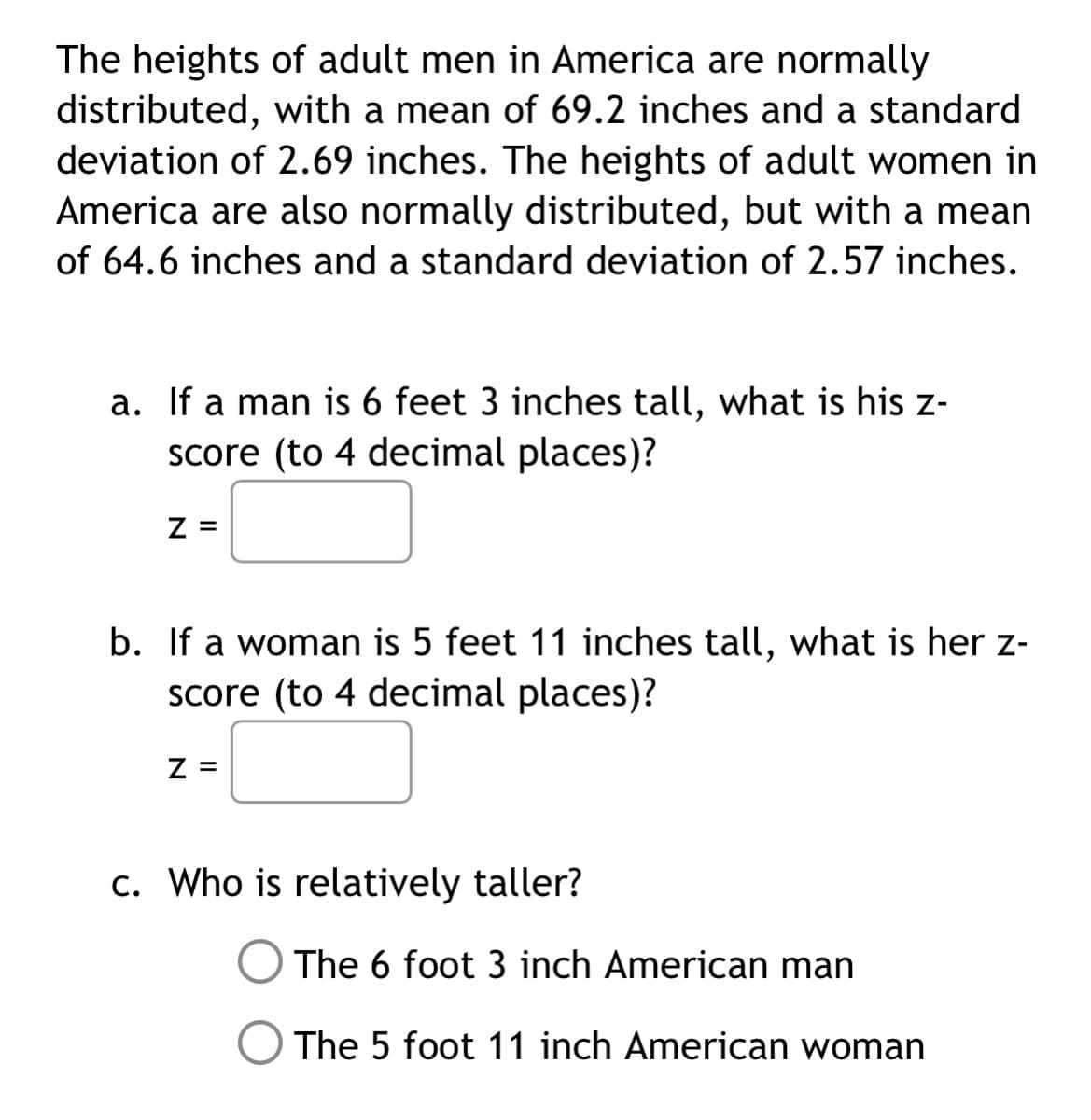 The heights of adult men in America are normally
distributed, with a mean of 69.2 inches and a standard
deviation of 2.69 inches. The heights of adult women in
America are also normally distributed, but with a mean
of 64.6 inches and a standard deviation of 2.57 inches.
a. If a man is 6 feet 3 inches tall, what is his z-
score (to 4 decimal places)?
Z =
b. If a woman is 5 feet 11 inches tall, what is her z-
score (to 4 decimal places)?
Z =
c. Who is relatively taller?
The 6 foot 3 inch American man
The 5 foot 11 inch American woman