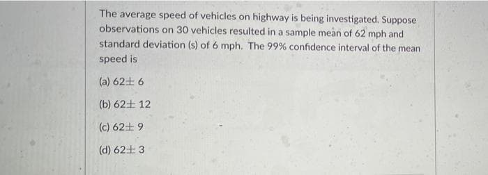 The average speed of vehicles on highway is being investigated. Suppose
observations on 30 vehicles resulted in a sample mean of 62 mph and
standard deviation (s) of 6 mph. The 99% confidence interval of the mean
speed is
(a) 62+ 6
(b) 62+ 12
(c) 62+ 9
(d) 62+ 3
