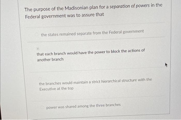 The purpose of the Madisonian plan for a separation of powers in the
Federal government was to assure that
the states remained separate from the Federal government
that each branch would have the power to block the actions of
another branch
the branches would maintain a strict hierarchical structure with the
Executive at the top
power was shared among the three branches
