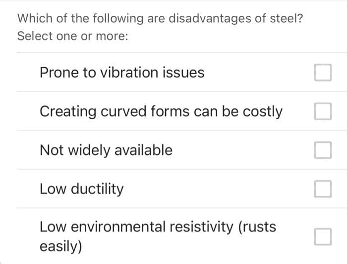Which of the following are disadvantages of steel?
Select one or more:
Prone to vibration issues
Creating curved forms can be costly
Not widely available
Low ductility
Low environmental resistivity (rusts
easily)
