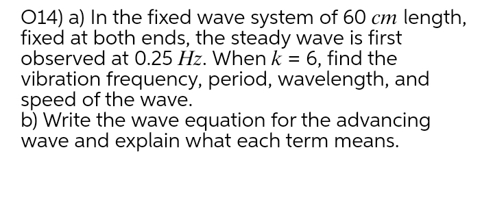 014) a) In the fixed wave system of 60 cm length,
fixed at both ends, the steady wave is first
observed at 0.25 Hz. When k = 6, find the
vibration frequency, period, wavelength, and
speed of the wave.
b) Write the wave equation for the advancing
wave and explain what each term means.
%3D
