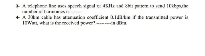 3- A telephone line uses speech signal of 4KHZ and 8bit pattern to send 10kbps,the
number of harmonics is ----
4- A 30km cable has attenuation coefficient 0.1dB/km if the transmitted power is
10Watt, what is the received power? ----in dBm.
