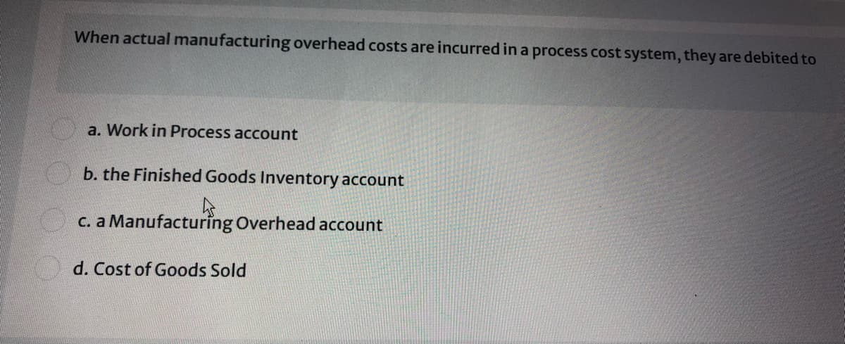 When actual manufacturing overhead costs are incurred in a process cost system, they are debited to
a. Work in Process account
O b. the Finished Goods Inventory account
c. a Manufacturing Overhead account
d. Cost of Goods Sold
O.O
