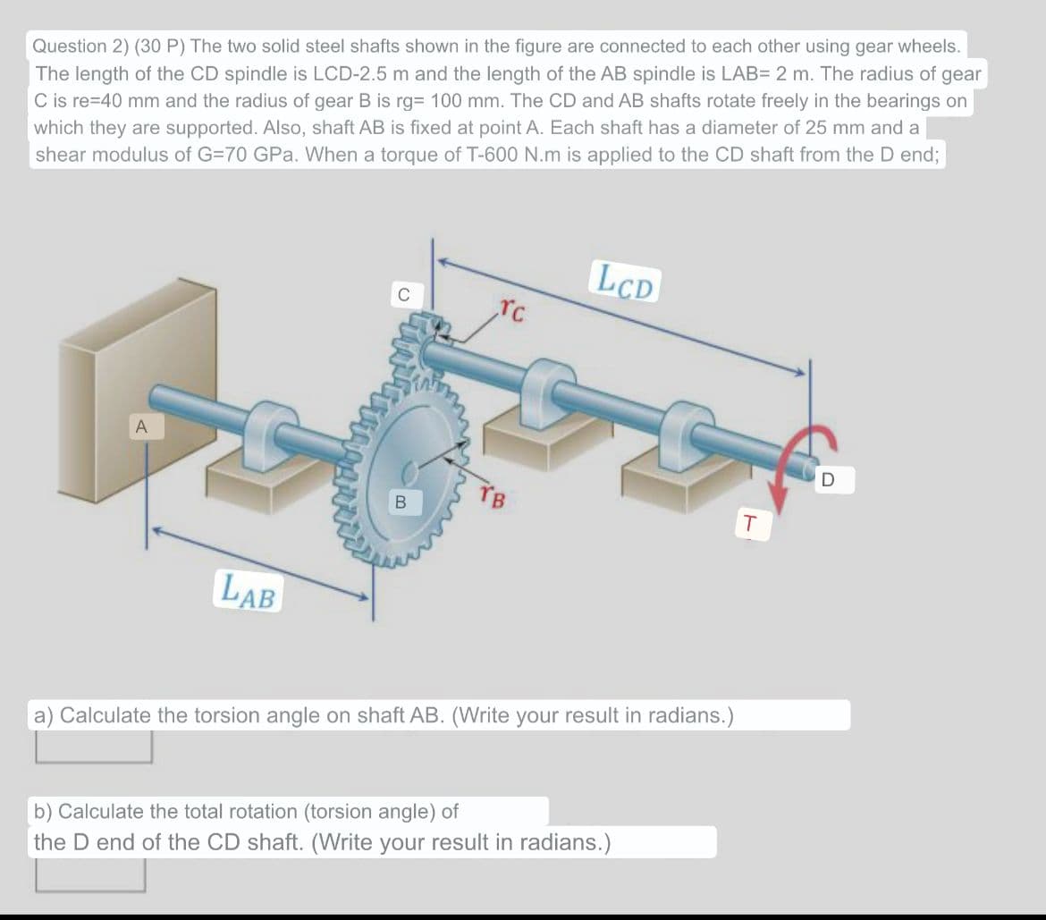 Question 2) (30 P) The two solid steel shafts shown in the figure are connected to each other using gear wheels.
The length of the CD spindle is LCD-2.5 m and the length of the AB spindle is LAB= 2 m. The radius of gear
C is re-40 mm and the radius of gear B is rg= 100 mm. The CD and AB shafts rotate freely in the bearings on
which they are supported. Also, shaft AB is fixed at point A. Each shaft has a diameter of 25 mm and a
shear modulus of G=70 GPa. When a torque of T-600 N.m is applied to the CD shaft from the D end;
A
LAB
B
rc
LCD
a) Calculate the torsion angle on shaft AB. (Write your result in radians.)
b) Calculate the total rotation (torsion angle) of
the D end of the CD shaft. (Write your result in radians.)
T
D