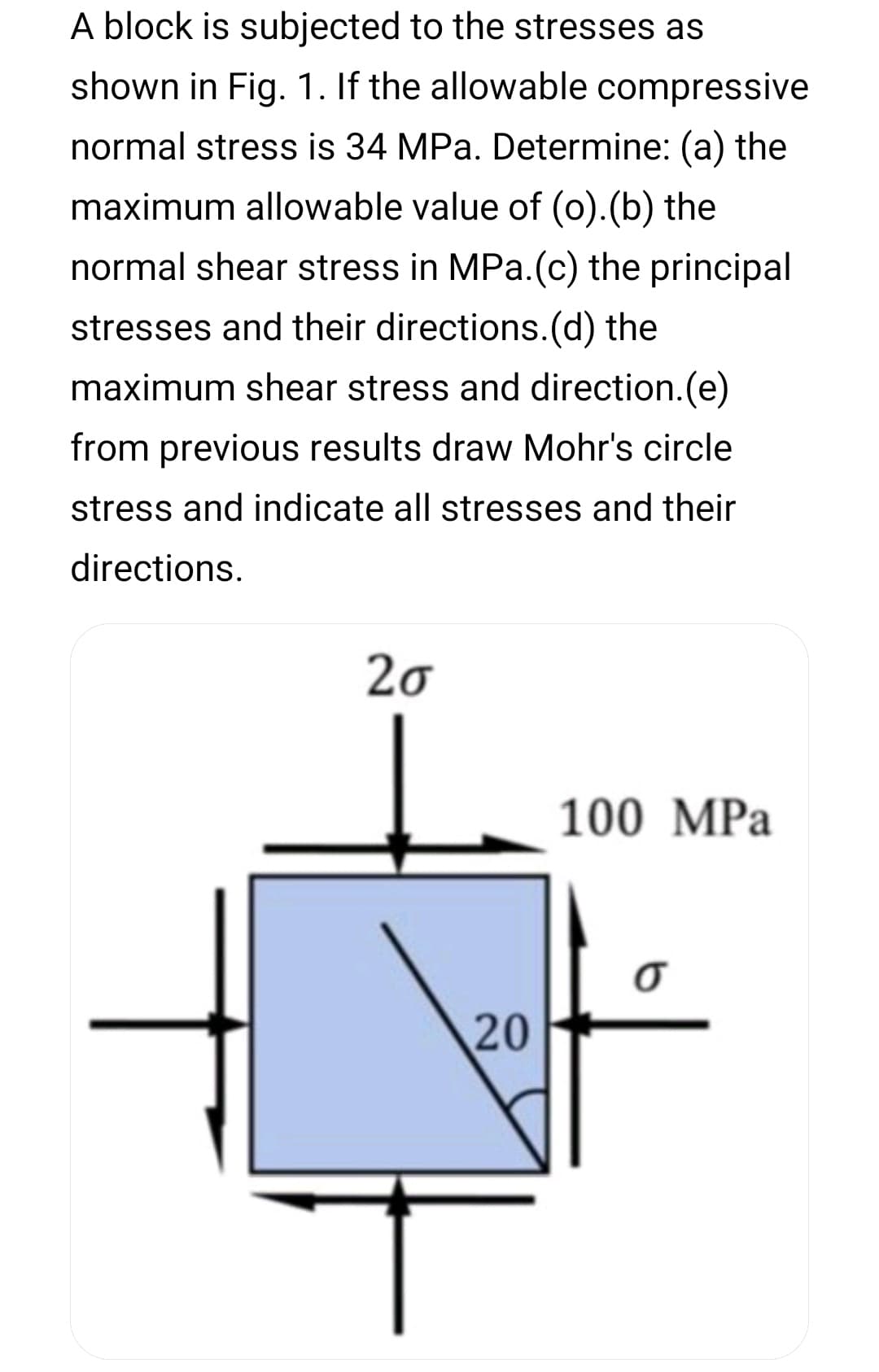 A block is subjected to the stresses as
shown in Fig. 1. If the allowable compressive
normal stress is 34 MPa. Determine: (a) the
maximum allowable value of (o).(b) the
normal shear stress in MPa.(c) the principal
stresses and their directions.(d) the
maximum shear stress and direction.(e)
from previous results draw Mohr's circle
stress and indicate all stresses and their
directions.
20
100 MPa
20
