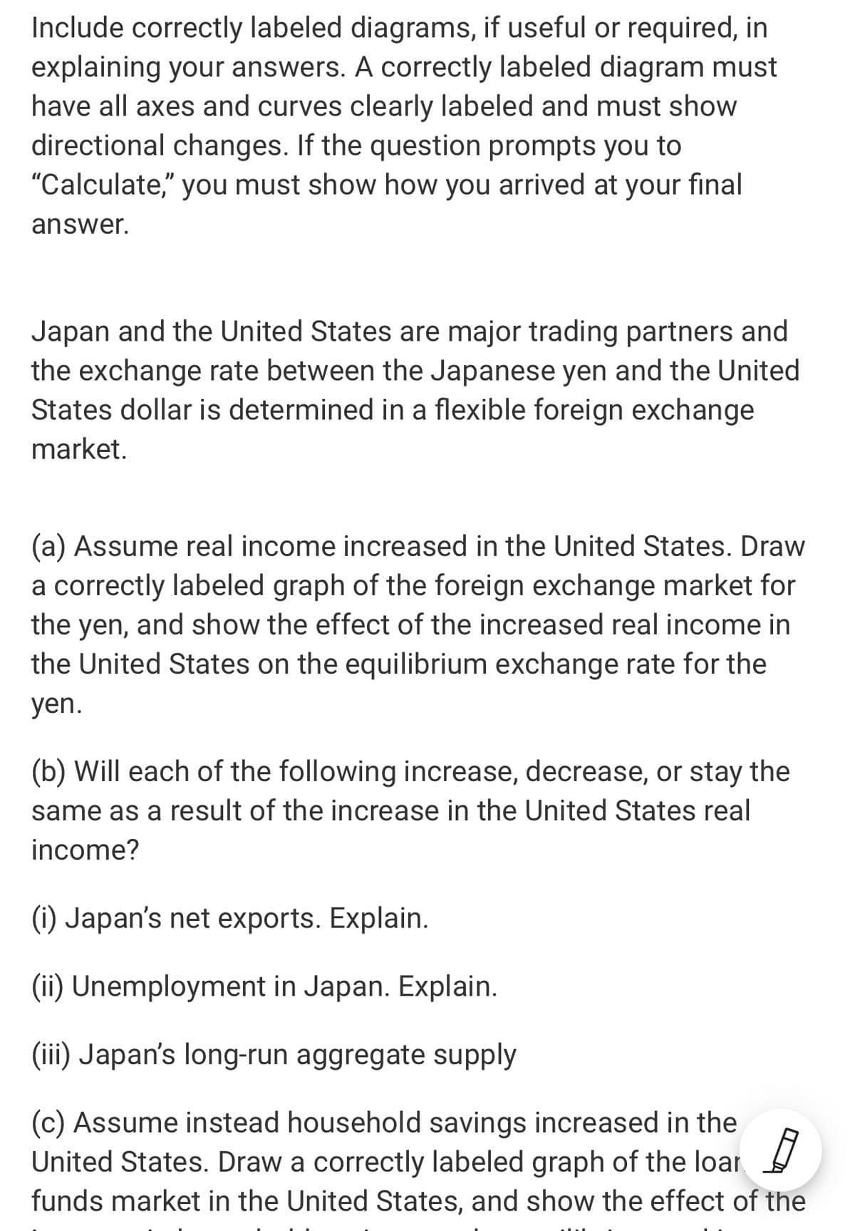 Include correctly labeled diagrams, if useful or required, in
explaining your answers. A correctly labeled diagram must
have all axes and curves clearly labeled and must show
directional changes. If the question prompts you to
"Calculate," you must show how you arrived at your final
answer.
Japan and the United States are major trading partners and
the exchange rate between the Japanese yen and the United
States dollar is determined in a flexible foreign exchange
market.
(a) Assume real income increased in the United States. Draw
a correctly labeled graph of the foreign exchange market for
the yen, and show the effect of the increased real income in
the United States on the equilibrium exchange rate for the
yen.
(b) Will each of the following increase, decrease, or stay the
same as a result of the increase in the United States real
income?
(1) Japan's net exports. Explain.
(ii) Unemployment in Japan. Explain.
(iii) Japan's long-run aggregate supply
(c) Assume instead household savings increased in the
United States. Draw a correctly labeled graph of the loar
funds market in the United States, and show the effect of the
